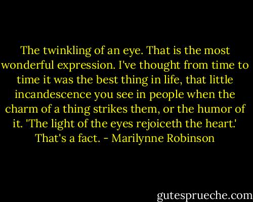 The twinkling of an eye. That is the most wonderful expression. I've thought from time to time it was the best thing in life, that little incandescence you see in people when the charm of a thing strikes them, or the humor of it. 'The light of the eyes rejoiceth the heart.' That's a fact. - Marilynne Robinson