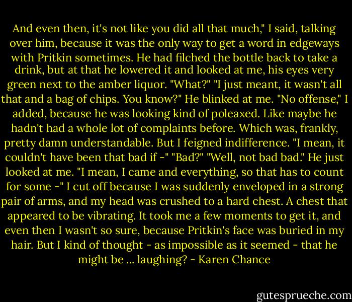 And even then, it's not like you did all that much," I said, talking over him, because it was the only way to get a word in edgeways with Pritkin sometimes.<br />He had filched the bottle back to take a drink, but at that he lowered it and looked at me, his eyes very green next to the amber liquor. "What?"<br />"I just meant, it wasn't all that and a bag of chips. You know?"<br />He blinked at me.<br />"No offense," I added, because he was looking kind of poleaxed. Like maybe he hadn't had a whole lot of complaints before. Which was, frankly, pretty damn understandable. But I feigned indifference. "I mean, it couldn't have been that bad if -"<br />"Bad?"<br />"Well, not bad bad."<br />He just looked at me.<br />"I mean, I came and everything, so that has to count for some -"<br />I cut off because I was suddenly enveloped in a strong pair of arms, and my head was crushed to a hard chest. A chest that appeared to be vibrating. It took me a few moments to get it, and even then I wasn't so sure, because Pritkin's face was buried in my hair. But I kind of thought - as impossible as it seemed - that he might be ... laughing? - Karen Chance