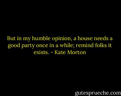 But in my humble opinion, a house needs a good party once in a while; remind folks it exists. - Kate Morton