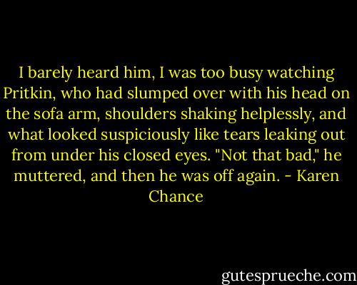 I barely heard him, I was too busy watching Pritkin, who had slumped over with his head on the sofa arm, shoulders shaking helplessly, and what looked suspiciously like tears leaking out from under his closed eyes. "Not that bad," he muttered, and then he was off again. - Karen Chance