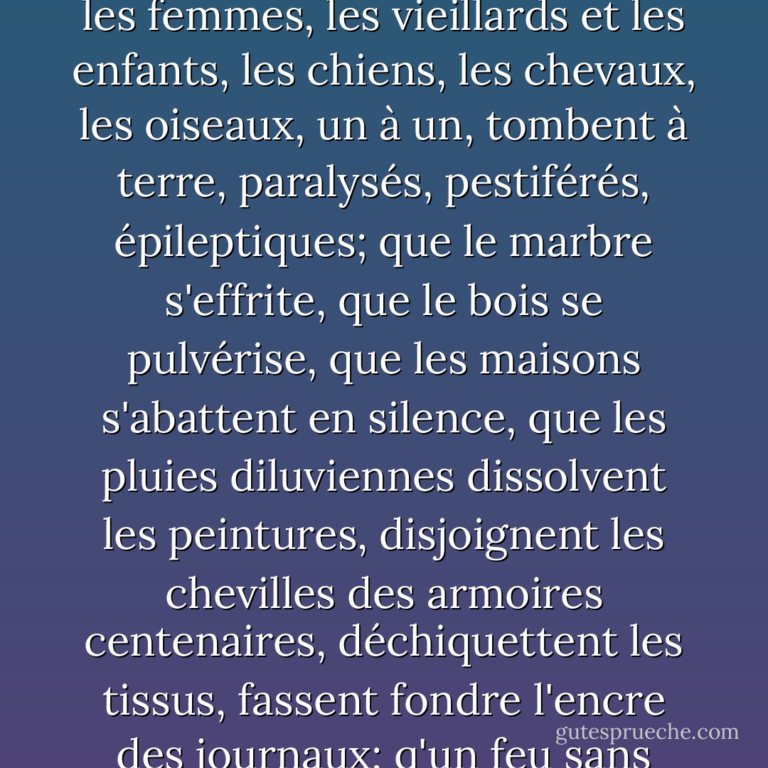Maintenant tu n'as plus de refuges. Tu as peur, tu attends que tout s'arrête, la pluie, les heures, le flot des voitures, la vie, les hommes, le monde, que tout s'écroule, les murailles, les tours, les planchers et les plafonds; que les hommes et les femmes, les vieillards et les enfants, les chiens, les chevaux, les oiseaux, un à un, tombent à terre, paralysés, pestiférés, épileptiques; que le marbre s'effrite, que le bois se pulvérise, que les maisons s'abattent en silence, que les pluies diluviennes dissolvent les peintures, disjoignent les chevilles des armoires centenaires, déchiquettent les tissus, fassent fondre l'encre des journaux; q'un feu sans flammes ronge les marches des escaliers; que les rues s'effondrent en leur exact milieu, découvrant le labyrinthe béant des égouts; que la rouille et la brume envahissent la ville. - Georges Perec