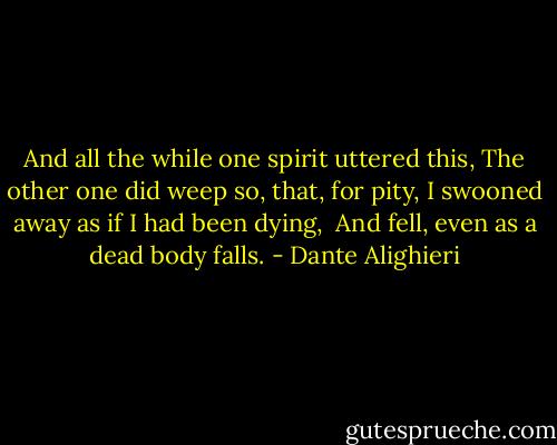 And all the while one spirit uttered this,<br />The other one did weep so, that, for pity,<br />I swooned away as if I had been dying,<br /><br />And fell, even as a dead body falls. - Dante Alighieri