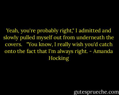 Yeah, you're probably right," I admitted and slowly pulled myself out from underneath the covers.<br /><br /> "You know, I really wish you'd catch onto the fact that I'm always right. - Amanda Hocking