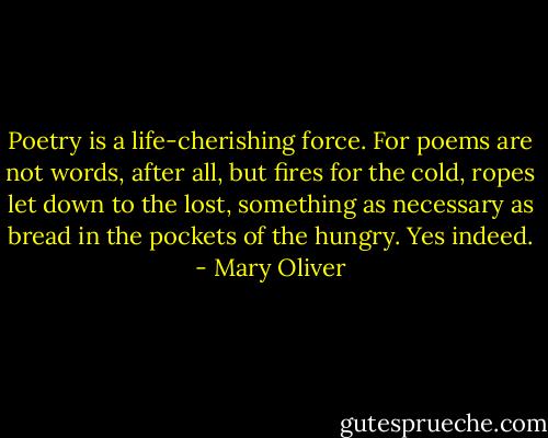 Poetry is a life-cherishing force. For poems are not words, after all, but fires for the cold, ropes let down to the lost, something as necessary as bread in the pockets of the hungry. Yes indeed. - Mary Oliver