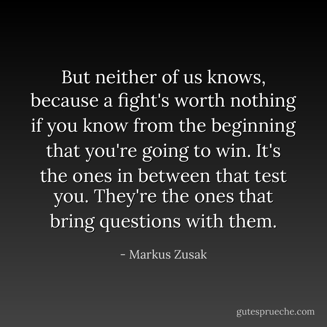 But neither of us knows, because a fight's worth nothing if you know from the beginning that you're going to win. It's the ones in between that test you. They're the ones that bring questions with them. - Markus Zusak