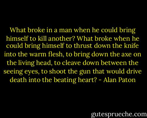 What broke in a man when he could bring himself to kill another? What broke when he could bring himself to thrust down the knife into the warm flesh, to bring down the axe on the living head, to cleave down between the seeing eyes, to shoot the gun that would drive death into the beating heart? - Alan Paton