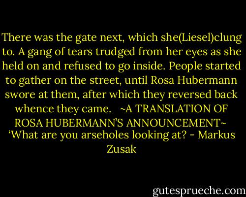 There was the gate next, which she(Liesel)clung to. A gang of tears trudged from her eyes as she held on and refused to go inside. People started to gather on the street, until Rosa Hubermann swore at them, after which they reversed back whence they came. <br /><br />~A TRANSLATION OF ROSA HUBERMANN’S ANNOUNCEMENT~<br /><br />‘What are you arseholes looking at? - Markus Zusak