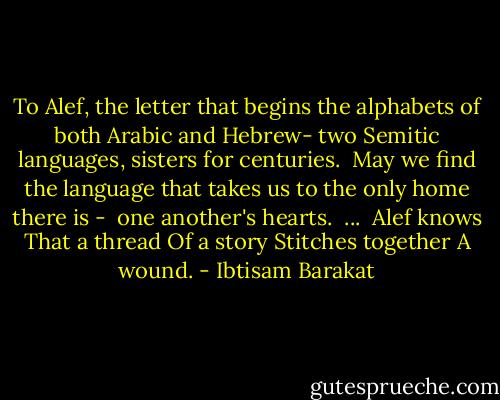 To Alef, the letter<br />that begins the alphabets<br />of both Arabic and Hebrew-<br />two Semitic languages,<br />sisters for centuries.<br /><br />May we find the language<br />that takes us<br />to the only home there is - <br />one another's hearts.<br /><br />...<br /><br />Alef knows<br />That a thread<br />Of a story<br />Stitches together<br />A wound. - Ibtisam Barakat