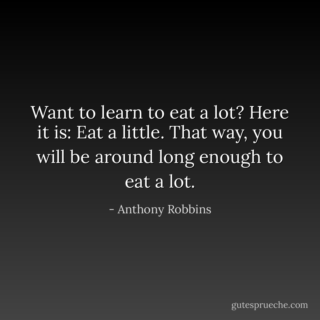 Want to learn to eat a lot? Here it is: Eat a little. That way, you will be around long enough to eat a lot. - Anthony Robbins