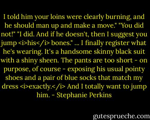 I told him your loins were clearly burning, and he should man up and make a move."<br />"You did not!"<br />"I did. And if he doesn't, then I suggest you jump <i>his</i> bones."<br />...<br />I finally register what he's wearing. It's a handsome skinny black suit with a shiny sheen. The pants are too short - on purpose, of course - exposing his usual pointy shoes and a pair of blue socks that match my dress <i>exactly.</i><br />And I totally want to jump him. - Stephanie Perkins
