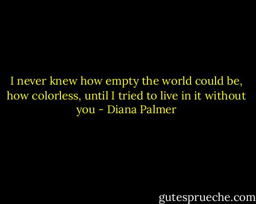 I never knew how empty the world could be, how colorless, until I tried to live in it without you - Diana Palmer