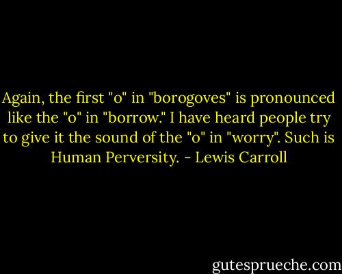 Again, the first "o" in "borogoves" is pronounced like the "o" in "borrow." I have heard people try to give it the sound of the "o" in "worry". Such is Human Perversity. - Lewis Carroll