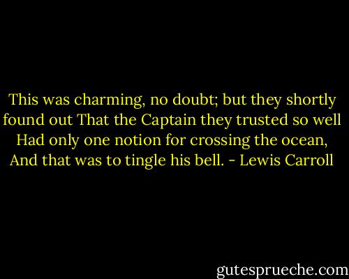 This was charming, no doubt; but they shortly found out That the Captain they trusted so well Had only one notion for crossing the ocean, And that was to tingle his bell. - Lewis Carroll