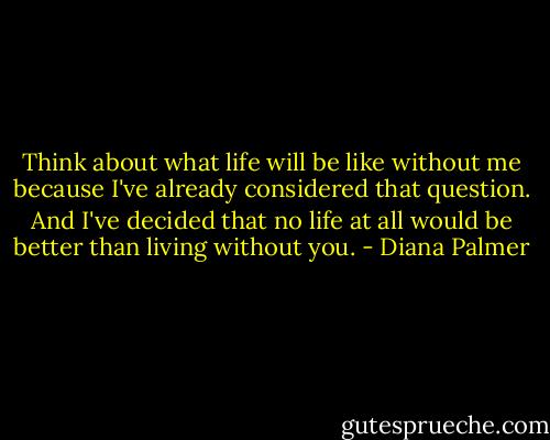 Think about what life will be like without me because I've already considered that question. And I've decided that no life at all would be better than living without you. - Diana Palmer