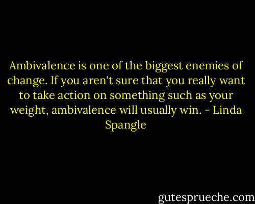 Ambivalence is one of the biggest enemies of change. If you aren't sure that you really want to take action on something such as your weight, ambivalence will usually win. - Linda Spangle