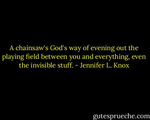 A chainsaw's God's way of evening out the playing field between you and everything, even the invisible stuff. - Jennifer L. Knox