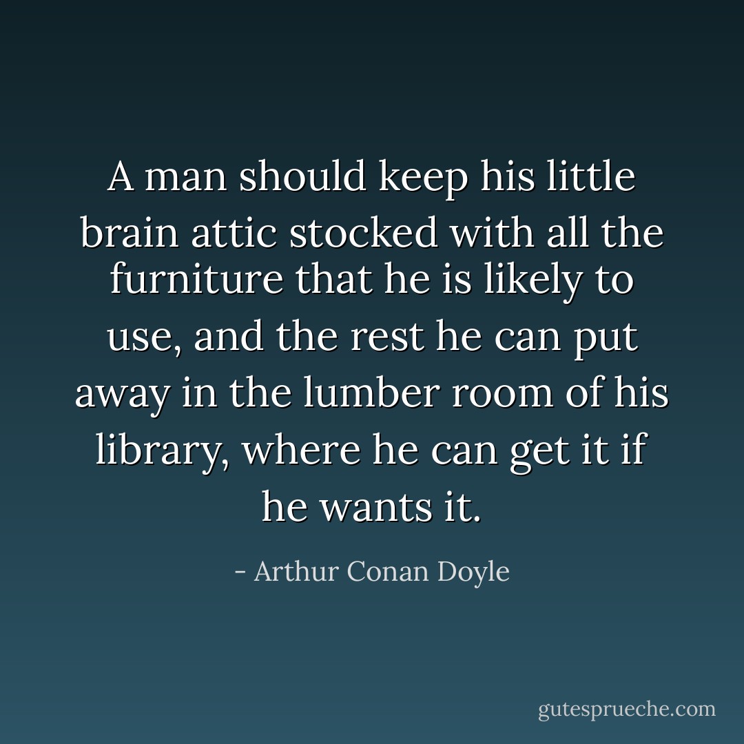 A man should keep his little brain attic stocked with all the furniture that he is likely to use, and the rest he can put away in the lumber room of his library, where he can get it if he wants it. - Arthur Conan Doyle
