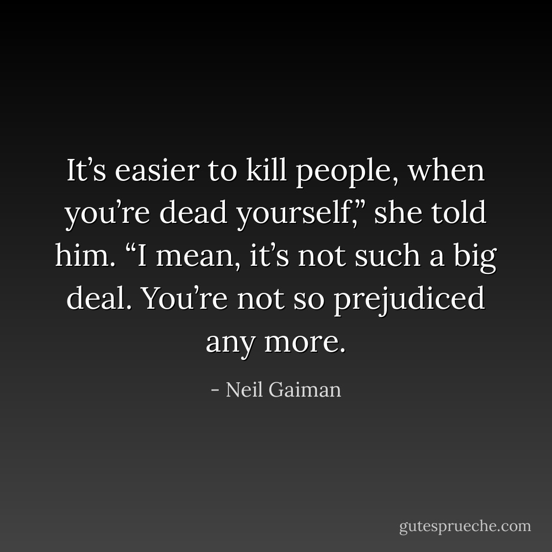 It’s easier to kill people, when you’re dead yourself,” she told him. “I mean, it’s not such a big deal. You’re not so prejudiced any more. - Neil Gaiman