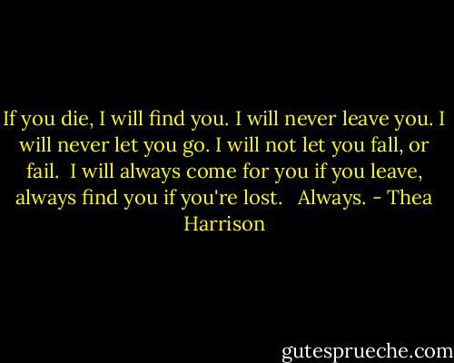 If you die, I will find you.<br />I will never leave you.<br />I will never let you go.<br />I will not let you fall, or fail. <br />I will always come for you if you leave, always find you if you're lost. <br /><br />Always. - Thea Harrison