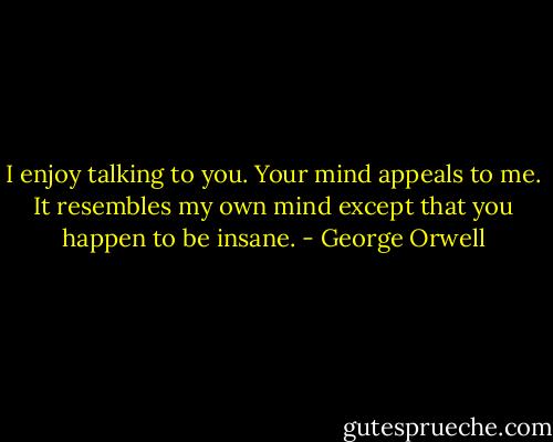 I enjoy talking to you. Your mind appeals to me. It resembles my own mind except that you happen to be insane. - George Orwell