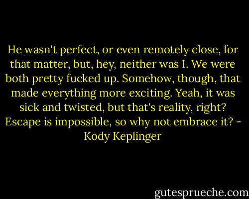 He wasn't perfect, or even remotely close, for that matter, but, hey, neither was I. We were both pretty fucked up. Somehow, though, that made everything more exciting. Yeah, it was sick and twisted, but that's reality, right? Escape is impossible, so why not embrace it? - Kody Keplinger