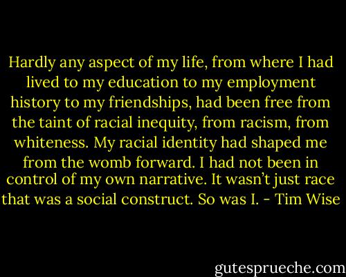 Hardly any aspect of my life, from where I had lived to my education to my employment history to my friendships, had been free from the taint of racial inequity, from racism, from whiteness. My racial identity had shaped me from the womb forward. I had not been in control of my own narrative. It wasn’t just race that was a social construct. So was I. - Tim Wise