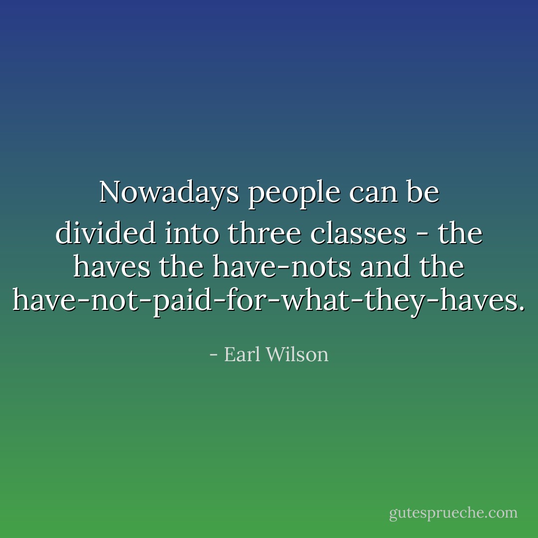 Nowadays people can be divided into three classes - the haves the have-nots and the have-not-paid-for-what-they-haves. - Earl Wilson
