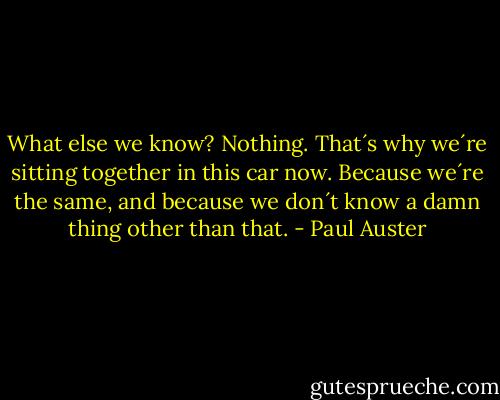 What else we know?<br />Nothing. That´s why we´re sitting together in this car now. Because we´re the same, and because we don´t know a damn thing other than that. - Paul Auster