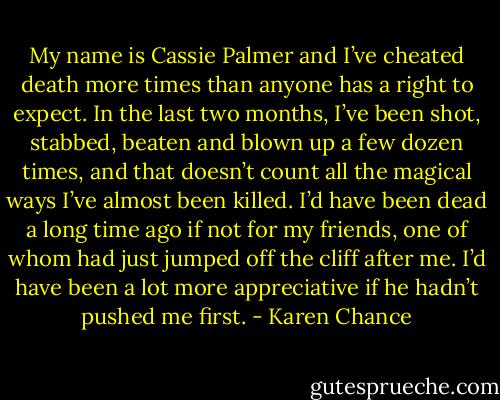 My name is Cassie Palmer and I’ve cheated death more times than anyone has a right to expect. In the last two months, I’ve been shot, stabbed, beaten and blown up a few dozen times, and that doesn’t count all the magical ways I’ve almost been killed. I’d have been dead a long time ago if not for my friends, one of whom had just jumped off the cliff after me. I’d have been a lot more appreciative if he hadn’t pushed me first. - Karen Chance