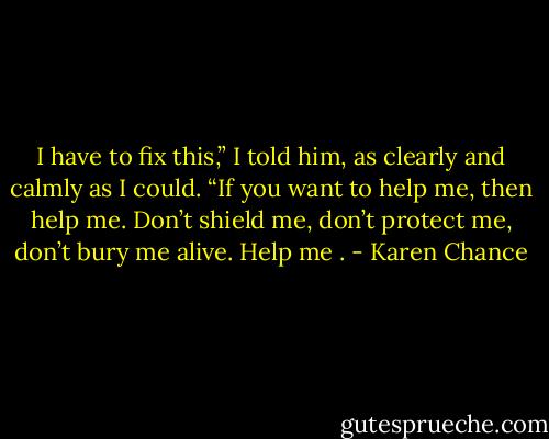 I have to fix this,” I told him, as clearly and calmly as I could. “If you want to help me, then help me. Don’t shield me, don’t protect me, don’t bury me alive. Help me . - Karen Chance