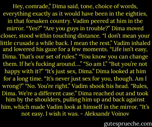 Hey, comrade,” Dima said, tone, choice of words, everything exactly as it would have been in the eighties, in that forsaken country.<br />Vadim peered at him in the mirror. “Yes?”<br />“Are you guys in trouble?” Dima moved closer, stood within touching distance. “I don’t mean your little crusade a while back. I mean the rest.”<br />Vadim inhaled and lowered his gaze for a few moments. “Life isn’t easy, Dima. That’s our set of rules.”<br />“You know you can change them. If he’s fucking around….”<br />“So am I.”<br />“But you’re not happy with it?”<br />“It’s just sex, Dima.”<br />Dima looked at him for a long time. “It’s never just sex for you, though. Am I wrong?”<br />“No. You’re right.” Vadim shook his head. “Rules, Dima. We’re a different case.”<br />Dima reached out and took him by the shoulders, pulling him up and back against him, which made Vadim look at himself in the mirror.<br />“It’s not easy. I wish it was. - Aleksandr Voinov