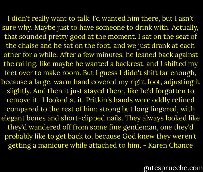 I didn't really want to talk. I'd wanted him there, but I asn't sure why. Maybe just to have someone to drink with. Actually, that sounded pretty good at the moment. I sat on the seat of the chaise and he sat on the foot, and we just drank at each other for a while.<br />After a few minutes, he leaned back against the railing, like maybe he wanted a backrest, and I shifted my feet over to make room. But I guess I didn't shift far enough, because a large, warm hand covered my right foot, adjusting it slightly. And then it just stayed there, like he'd forgotten to remove it. <br />I looked at it. Pritkin's hands were oddly refined compared to the rest of him: strong but long fingered, with elegant bones and short-clipped nails. They always looked like they'd wandered off from some fine gentleman, one they'd probably like to get back to, because God knew they weren't getting a manicure while attached to him. - Karen Chance