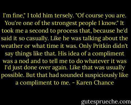 I'm fine," I told him tersely.<br />"Of course you are. You're one of the strongest people I know."<br />It took me a second to process that, because he'd said it so casually. Like he was talking about the weather or what time it was. Only Pritkin didn't say things like that. His idea of a compliment was a nod and to tell me to do whatever it was I'd just done over again. Like that was usually possible.<br />But that had sounded suspiciously like a compliment to me. - Karen Chance