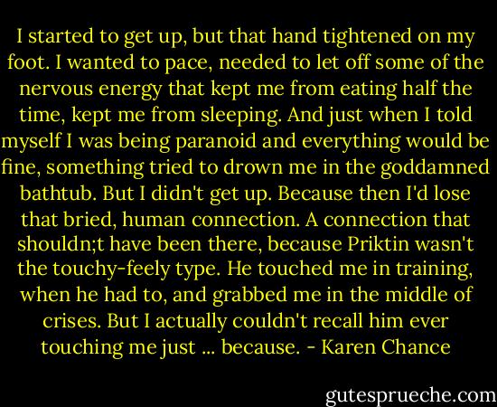 I started to get up, but that hand tightened on my foot. I wanted to pace, needed to let off some of the nervous energy that kept me from eating half the time, kept me from sleeping. And just when I told myself I was being paranoid and everything would be fine, something tried to drown me in the goddamned bathtub.<br />But I didn't get up. Because then I'd lose that bried, human connection. A connection that shouldn;t have been there, because Priktin wasn't the touchy-feely type. He touched me in training, when he had to, and grabbed me in the middle of crises. But I actually couldn't recall him ever touching me just ... because. - Karen Chance