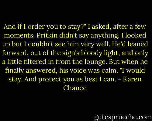 And if I order you to stay?" I asked, after a few moments.<br />Pritkin didn't say anything. I looked up but I couldn't see him very well. He'd leaned forward, out of the sign's bloody light, and only a little filtered in from the lounge. But when he finally answered, his voice was calm.<br />"I would stay. And protect you as best I can. - Karen Chance