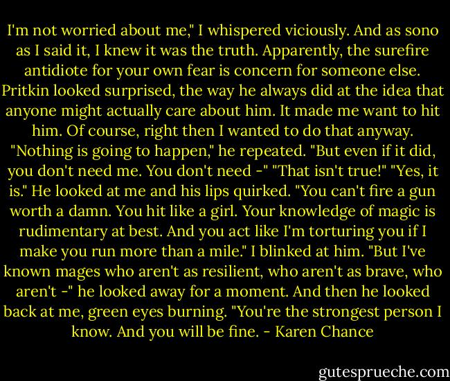 I'm not worried about me," I whispered viciously. And as sono as I said it, I knew it was the truth. Apparently, the surefire antidiote for your own fear is concern for someone else.<br />Pritkin looked surprised, the way he always did at the idea that anyone might actually care about him. It made me want to hit him. Of course, right then I wanted to do that anyway.<br />"Nothing is going to happen," he repeated. "But even if it did, you don't need me. You don't need -"<br />"That isn't true!"<br />"Yes, it is." He looked at me and his lips quirked. "You can't fire a gun worth a damn. You hit like a girl. Your knowledge of magic is rudimentary at best. And you act like I'm torturing you if I make you run more than a mile."<br />I blinked at him.<br />"But I've known mages who aren't as resilient, who aren't as brave, who aren't -" he looked away for a moment. And then he looked back at me, green eyes burning. "You're the strongest person I know. And you will be fine. - Karen Chance