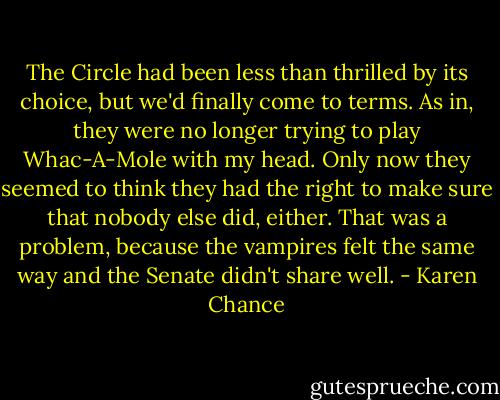 The Circle had been less than thrilled by its choice, but we'd finally come to terms. As in, they were no longer trying to play Whac-A-Mole with my head. Only now they seemed to think they had the right to make sure that nobody else did, either. That was a problem, because the vampires felt the same way and the Senate didn't share well. - Karen Chance