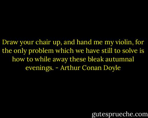 Draw your chair up, and hand me my violin, for the only problem which we have still to solve is how to while away these bleak autumnal evenings. - Arthur Conan Doyle