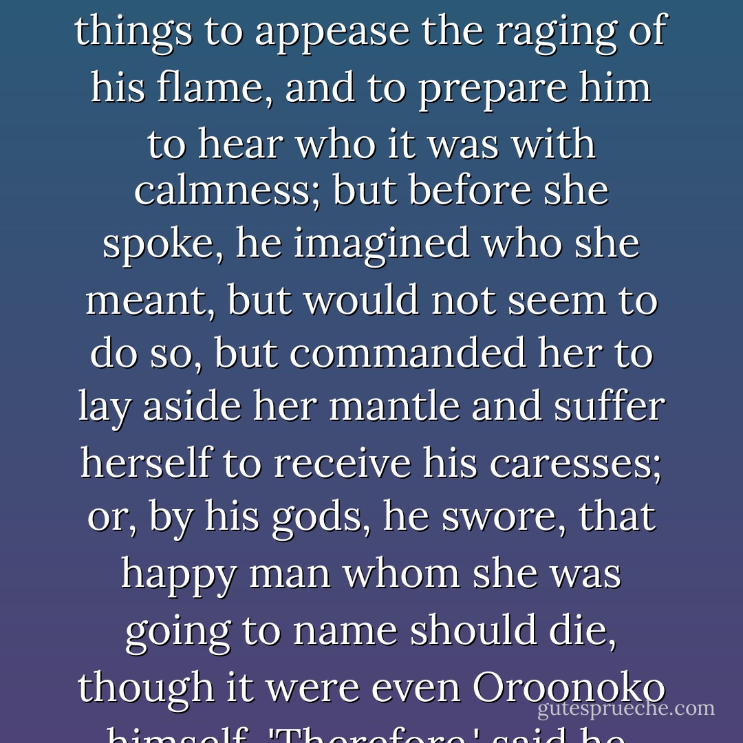 The king, enraged at this delay, hastily demanded the name of the bold man that had married a woman of her degree without his consent. Imoinda, seeing his eyes fierce, and his hands tremble, whether with a age or anger, I know not, but she fancied the last, almost repented she had said so much, for now she feared the storm would fall on the prince; she therefore said a thousand things to appease the raging of his flame, and to prepare him to hear who it was with calmness; but before she spoke, he imagined who she meant, but would not seem to do so, but commanded her to lay aside her mantle and suffer herself to receive his caresses; or, by his gods, he swore, that happy man whom she was going to name should die, though it were even Oroonoko himself. 'Therefore,' said he, 'deny this marriage, and swear thyself a maid.' 'That,' replied Imoinda, 'by all our powers I do, for I am not yet known to my husband.' 'Tis enough,' said the king, 'tis enough to satisfy both my conscience, and my heart.' And rising from his seat, he went and led her into the bath, it being in vain for her to resist. - Aphra Behn