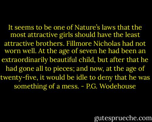 It seems to be one of Nature’s laws that the most attractive girls should have the least attractive brothers. Fillmore Nicholas had not worn well. At the age of seven he had been an extraordinarily beautiful child, but after that he had gone all to pieces; and now, at the age of twenty-five, it would be idle to deny that he was something of a mess. - P.G. Wodehouse