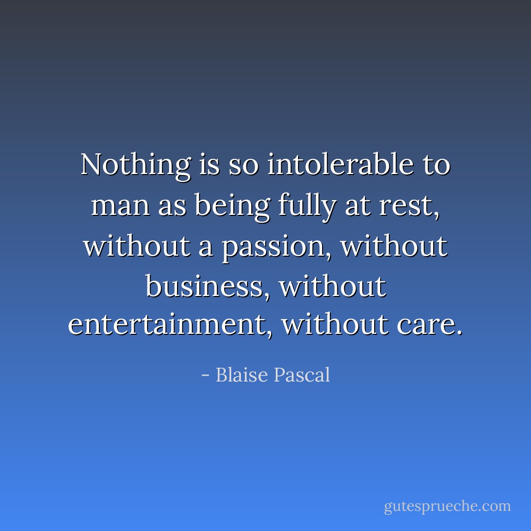 Nothing is so intolerable to man as being fully at rest, without a passion, without business, without entertainment, without care. - Blaise Pascal