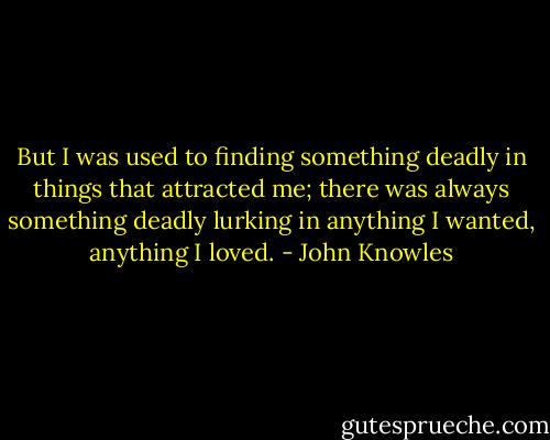 But I was used to finding something deadly in things that attracted me; there was always something deadly lurking in anything I wanted, anything I loved. - John Knowles
