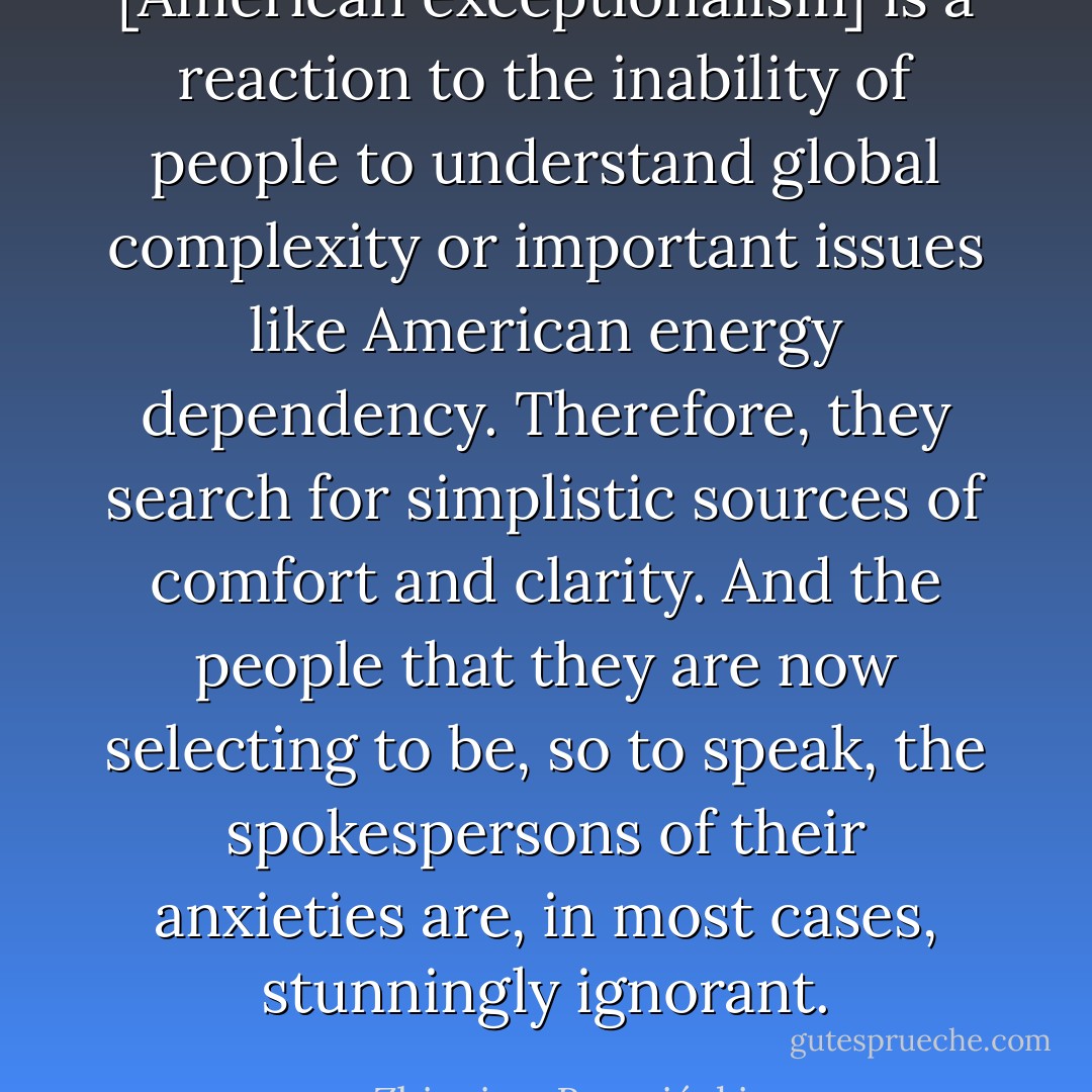 [American exceptionalism] is a reaction to the inability of people to understand global complexity or important issues like American energy dependency. Therefore, they search for simplistic sources of comfort and clarity. And the people that they are now selecting to be, so to speak, the spokespersons of their anxieties are, in most cases, stunningly ignorant. - Zbigniew Brzeziński