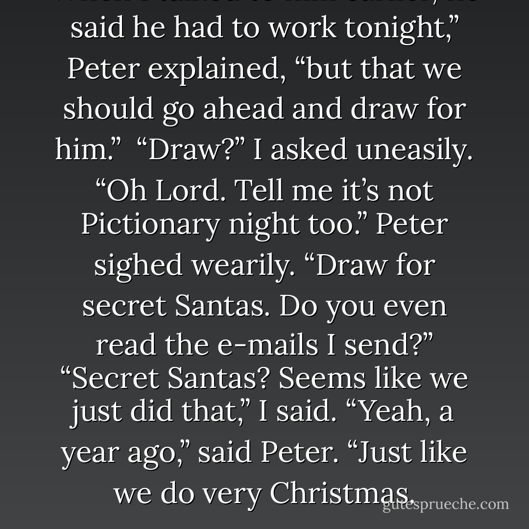 When I talked to him earlier, he said he had to work tonight,” Peter explained, “but that we should go ahead and draw for him.” <br />“Draw?” I asked uneasily. “Oh Lord. Tell me it’s not Pictionary night too.”<br />Peter sighed wearily. “Draw for secret Santas. Do you even read the e-mails I send?”<br />“Secret Santas? Seems like we just did that,” I said.<br />“Yeah, a year ago,” said Peter. “Just like we do very Christmas. - Richelle Mead