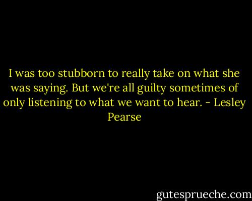 I was too stubborn to really take on what she was saying. But we're all guilty sometimes of only listening to what we want to hear. - Lesley Pearse