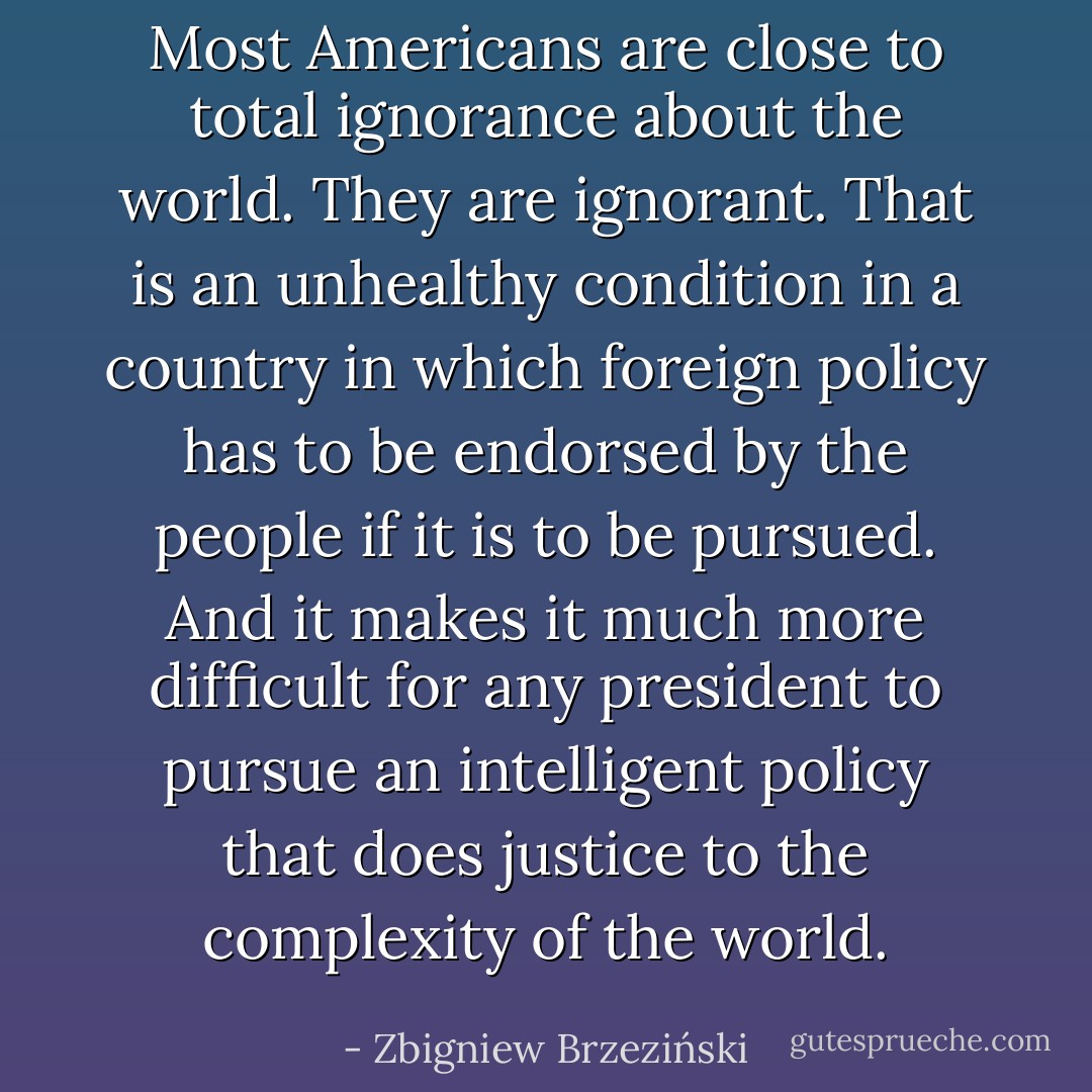 Most Americans are close to total ignorance about the world. They are ignorant. That is an unhealthy condition in a country in which foreign policy has to be endorsed by the people if it is to be pursued. And it makes it much more difficult for any president to pursue an intelligent policy that does justice to the complexity of the world. - Zbigniew Brzeziński