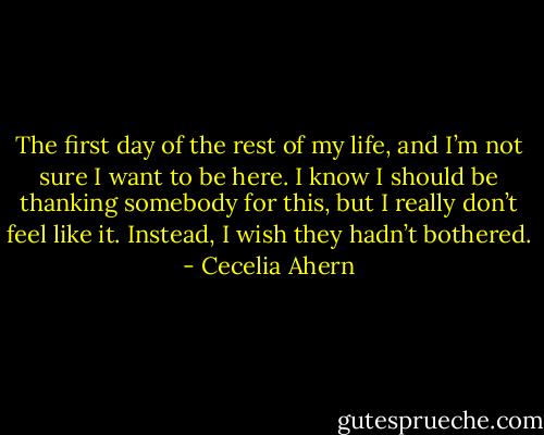 The first day of the rest of my life, and I’m not sure I want to<br />be here. I know I should be thanking somebody for this, but I really<br />don’t feel like it. Instead, I wish they hadn’t bothered. - Cecelia Ahern