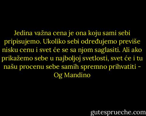 Jedina važna cena je ona koju sami sebi pripisujemo. Ukoliko sebi određujemo previše nisku cenu i svet će se sa njom saglasiti. Ali ako prikažemo sebe u najboljoj svetlosti, svet će i tu našu procenu sebe samih spremno prihvatiti - Og Mandino