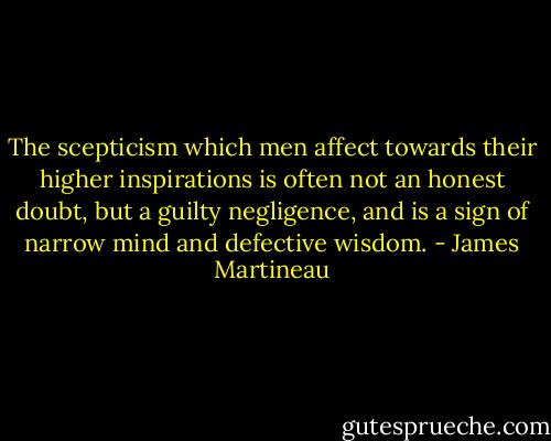 The scepticism which men affect towards their higher inspirations is often not an honest doubt, but a guilty negligence, and is a sign of narrow mind and defective wisdom. - James Martineau