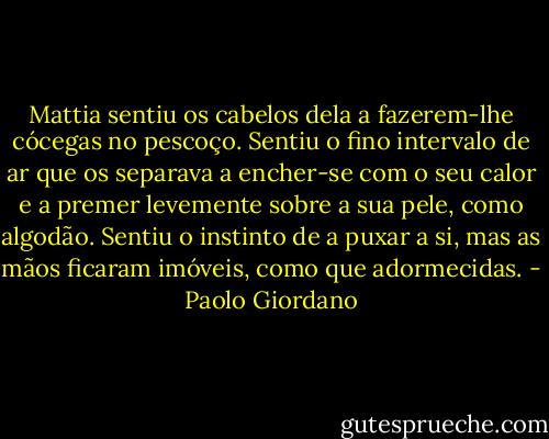 Mattia sentiu os cabelos dela a fazerem-lhe cócegas no pescoço. Sentiu o fino intervalo de ar que os separava a encher-se com o seu calor e a premer levemente sobre a sua pele, como algodão. Sentiu o instinto de a puxar a si, mas as mãos ficaram imóveis, como que adormecidas. - Paolo Giordano